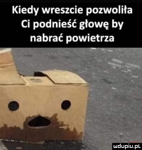 kiedy wreszcie pozwoliła ci podnieść głowę by nabrać powietrza   t