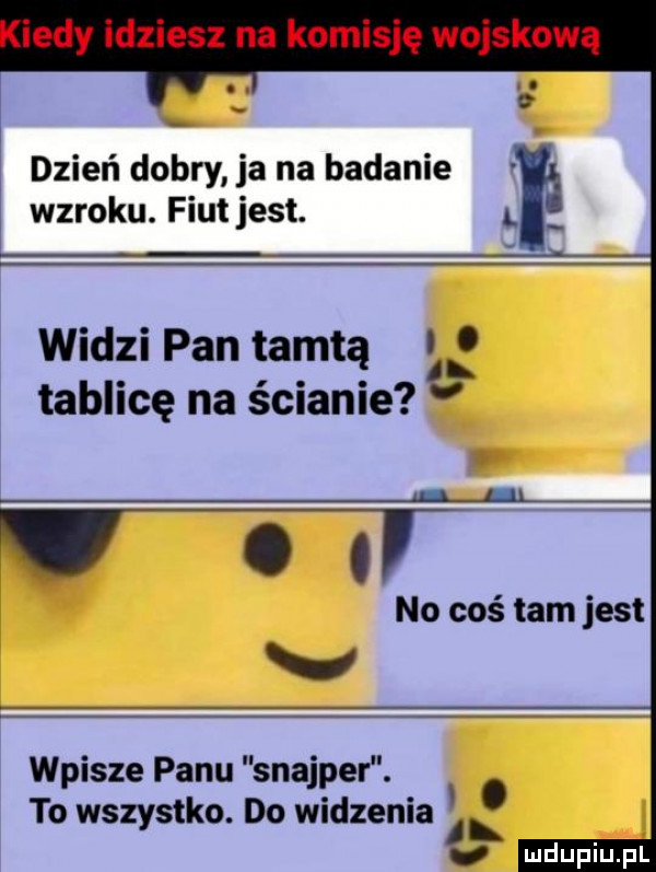 dzień dobry ja na badanie wzroku. fiutjest. l widzi pan tamtą   tablicę na ścianie l l. abakankami no coś tam jest w wpisze panu snajper. to wszystko. do widzenia o