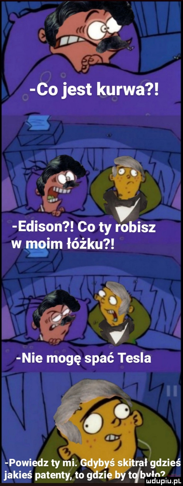 eń co jest kurwa edison co ty robisz w moim łóżku powiedz ty mi. ruł gdzieś jakieś patentv to g zi bvłn