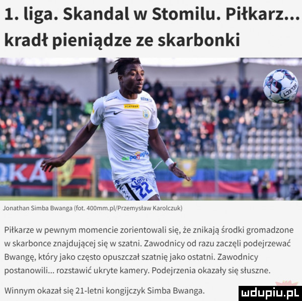 liga. skandal w stomilu. piłkarz. kradł pieniądze ze skarbonki jonathan samba bwanga nai    mm pl mzemynaw ksrojuuk pjikarze w pewnym momencie zonemowalj się że znękają środkj gromadzone w skarbonce znajdującej się w szatni. zawndmcy od razu zaczepi podejrzewać awangę który jako często opuszczai szatmęjako ostatm. zawodnicy postanowili. rozstawić ukryte kamery. podejrzenie okazały się słuszne winnym okazał się erietm kongijczyk samba bwariga. lﬂdufiu