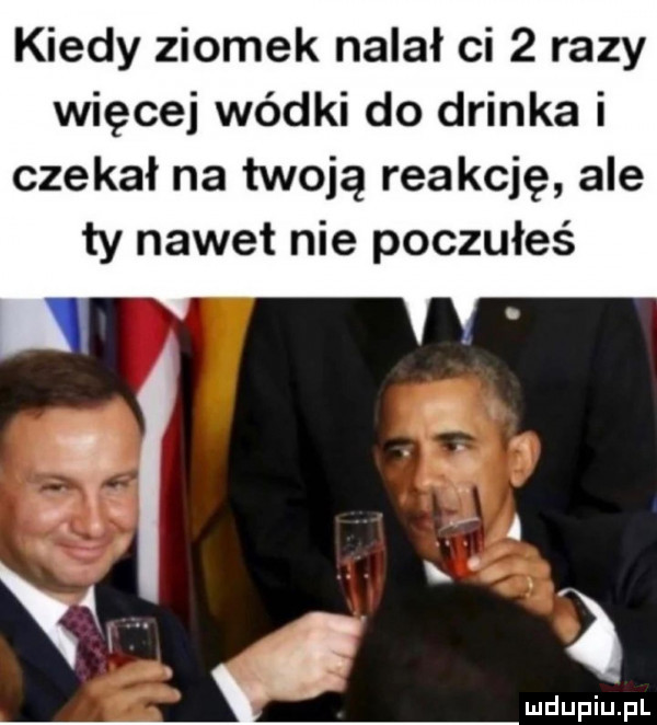kiedy ziomek nalał ci   razy więcej wódki do drinka i czekał na twoją reakcję ale ty nawet nie poczułeś