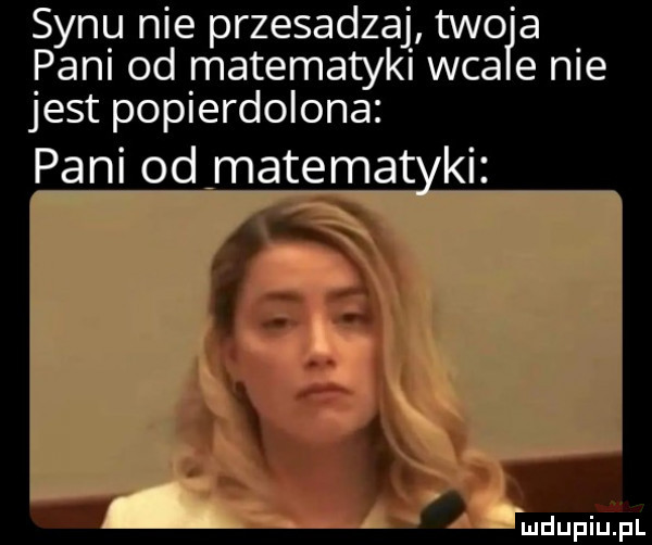 synu nie przesadzaj tao a pani od matematyki wba e nie jest popierdolona pani od matamat ki m