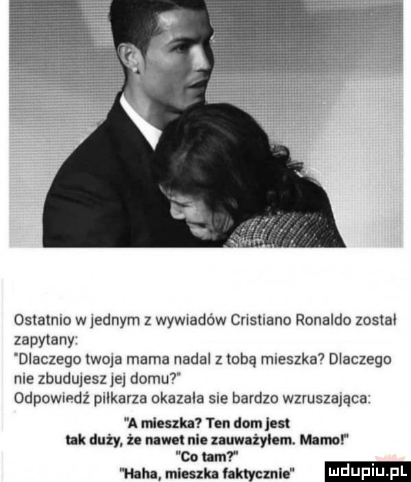 ostatnio w jednym z wywiadów cristiano ronaldo został zapytany dlaczego twoja mama nadal z tobą mieszka dlaczego nie zbudujesz jej domu odpowiedź pilkarza okazała sie bardzo wzruszająca a mieszka ten dom jest tak duży że nawet nie zauważyłem. mamo co um mm mlmlu faktycznie