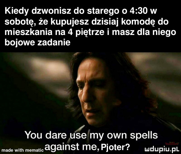 kiedy dzwonisz do starego o      w sobotę że kupujesz dzisiaj komodę do mieszkania na   piętrze i masz dla niego bojowe zadanie r. y-u daje ube my ozn spells made with memancagainst me ploter