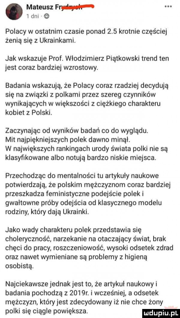 mateusz pm ibm e polacy w ostatnim czasie ponad     krotnie częściej żenia się z ukrainkami. jak wskazuje prof. włodzimierz piątkowski trend ten jest coraz bardziej wzrostowy. badania wskazują że polacy coraz rzadziej decydują się na związki z polkami przez szereg czynników wynikających w większości z ciężkiego charakteru kobiet z polski. zaczynając od wyników badań co do wyglądu. mit najpiękniejszych polek dawno minal. w największych rankingach urody świata polki nie sa klasyfikowane albo notują bardzo niskie miejsca. przechodząc do mentalności tu artykuly naukowe potwierdzają że polskim mężczyznom coraz bardziej przeszkadza feministyczne podejście polek i gwałtowne próby odejścia od klasycznego modelu rodziny który dają ukrainki. jako wady charakteru polek przedstawia się choleryczność narzekanie na otaczający świat. brak chęci do pracy. roszczeniowość wysoki odsetek zdrad oraz nawet wymieniane są problemy z higiena osobista. najciekawsze jednakjest to że artykul naukowy i badania pochodza z     r. i wcześniej a odsetek mężczyzn. który jest zdecydowany iż nie chce żony polki się ciągle powiększa