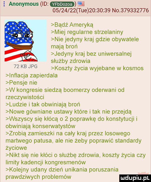 anonymous id          tee          no           badż ameryką miej regularne strzelaniny nie jedyny kraj gdzie obywatele maja broń jedyny kraj bez uniwersalnej służby zdrowia koszty życia wyjebane w kosmos inflacja zapierdala pensje nie w kongresie siedzą bookerzy oderwani od rzeczywistości ludzie i tak obwiniają broń nowe gówniane ustawy które i tak nie przejdą wszyscy się kłócą o   poprawkę do konstytucji i obwiniają konserwatystów zrobia zamieszki na cały kraj przez losowego martwego patusa ale nie żeby poprawić standardy życiowe nikt się nie kloci o służbę zdrowia koszty życia czy limity kadencji kongresmenów kolejny udany dzień unikania poruszania prawdziwych problemów    kb jpg