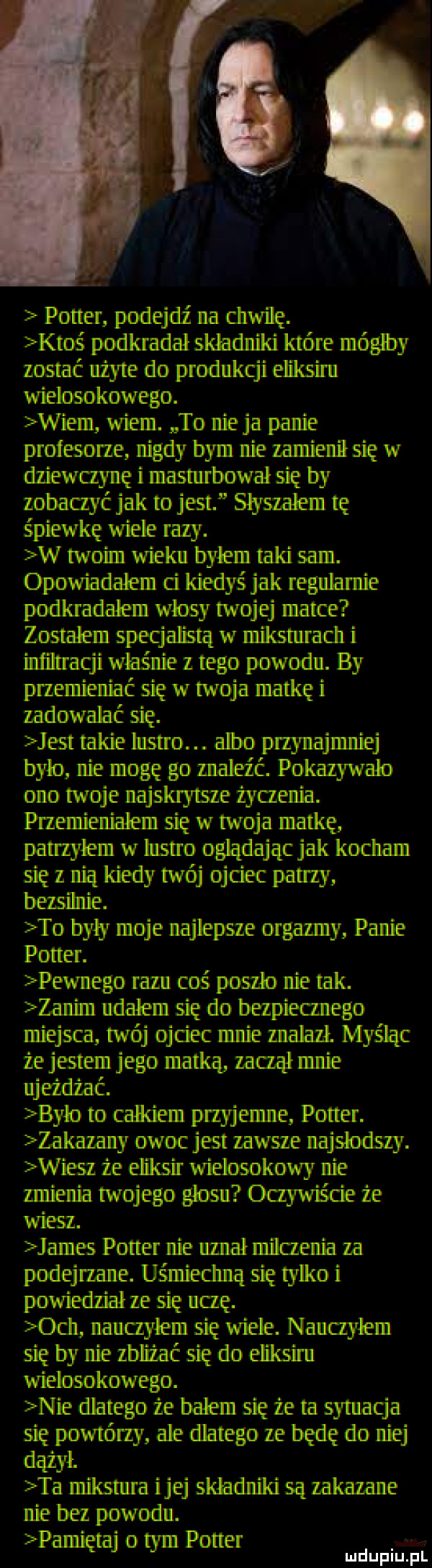 w potter podejdź na chwilę. ktoś podkradał skladniki które mógłby zostać użyte do produkcji eliksiru wielosokowego. wiem wiem. to ninja panie profesorze nigdy bym nie zamienił się w dziewczynę i masturbował się by zobaczyć jak to jest slyszalem tę śpiewkę wiele razy. w twoim wieku bylem taki sam. opowiadalem ci kiedyś jak regularnie podkradalem wlosy twojej matce zostalem specjalistą w miksturacll i infiltracji właśnie z tego powodu. by przemien mć się w twoja matkę i zadowalać się. jest takie bistro. albo przynajmniej bylo nie mogę go maleźć. pokazywalo ono twoje najskrytsze źyaenia. przemienialem się w twoja matkę panzylrnn w lustro oglądając jak kocham się z nią kiedy twój didec panty bezsihtie. to byly moje najlepsze orgazmy panie potter. pewnego razu coś poszło nie tak. zanim udalem się do bezpieanego miejsca twój ojciec mnie znalazł. myśląc że jestem jego matką lama mnie ujeźdz ać. bylo to calkiem przyjemne potter. zakazany owoc jest zawre najsłodszy. wiesz ze eliksir wielosokowy nie zmienia twojego glosu oczywiście że wiesz. james potter nie uznał milczenia za podejrzane. uśmieclmą się tylko i powiedział ze się uczę.  ch nauczyłem się wiele. nauczyłem się by nie zbliżać się do eliksiru wielosokowego. nie dlatego ze balem się zeta sytuacja się powtórzy ale dlatego ze będę do niej dążył. ta mikstura ijej skhdniki są zakazane nie bez powodu. pamiętaj o tym pohbi