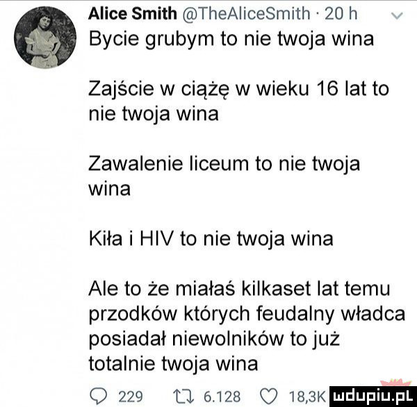 alice smith theaiicesmith    h bycie grubym to nie twoja wina zajście w ciążę w wieku    lat to nie twoja wina zawalenie liceum to nie twoja wina kiła i hiv to nie twoja wina ale to że miałaś kilkaset lat temu przodków których feudalny władca posiadał niewolników to już totalnie twoja wina o     tj           k