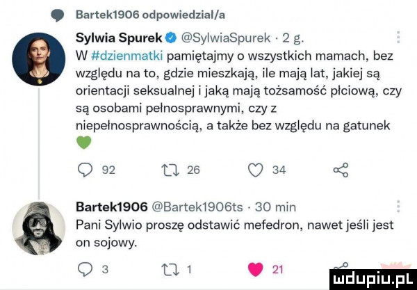 ezrleleog odpowiedzial a sylwia siurek. sylwiaspurek   g. w dzienmatk pamiętajmy o wszystkich mamach bez względu na w gdzie mieszkaja ice mają ikt jakiej sa orientacji seksualnej itaką mają tożsamość płciową czy są osobami peinosorawnymi czyz niepełnosprawnością a także bez względu na gatunek. q    o       banek     banekisaosis    min pani sylwio proszę odstawić mefedron. nawet jeśli jest on sojowy. a m