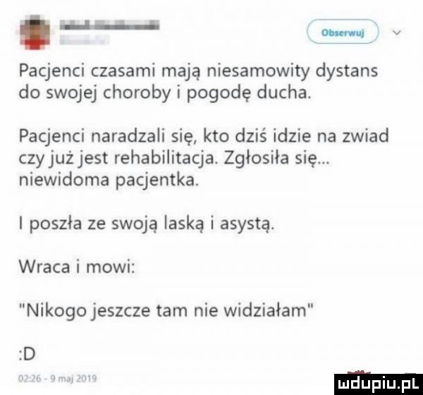 m i v pacjenci czasami mają niesamowity dystans do swojej choroby i pogodę ducha pacjenci naradzali się kto dziś idzie na zwiad czyjużjest rehabilitacja. zgłosiła się. niewidoma pacjentka. i poszła ze swoją laską i asystą. wraca i mowi nikogo jeszcze tam nie widziałam d