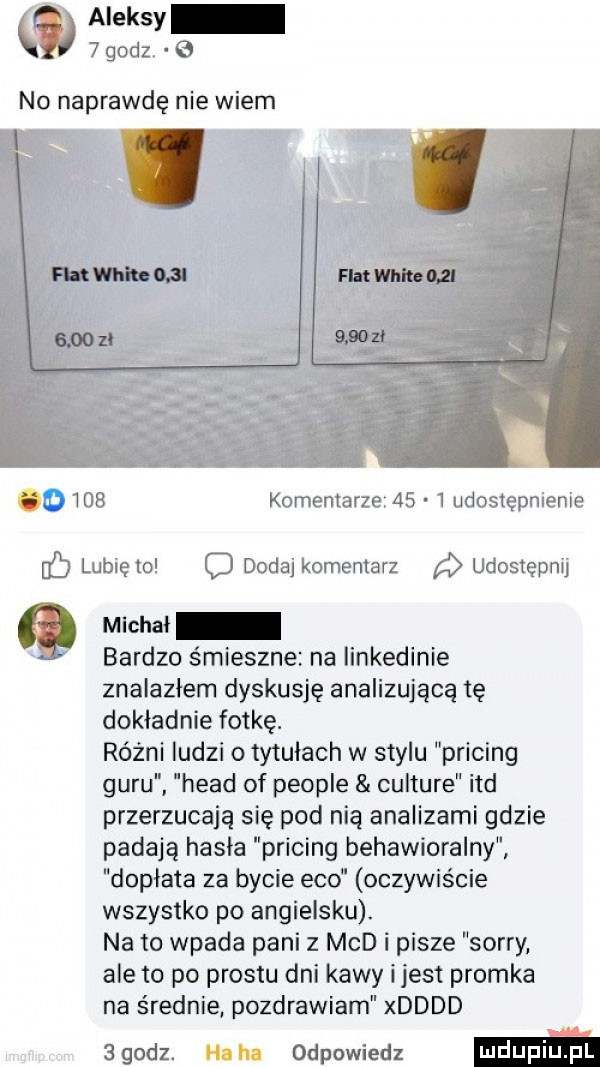 aleksy   godz. no naprawdę nie wiem     komentarze      udostepnienie lunięto o dodaj komentarz udostępnij michal bardzo śmieszne na iinkedinie znalazłem dyskusję analizującą tę dokładnie fotkę. różni ludzi o tytułach w stylu pricing guru hiad of people culture ind przerzucają się pod nią analizami gdzie padają hasla pricing behawioralny dopłata za bycie eco oczywiście wszystko po angielsku. na to wpada pani z mad i pisze sorry ale to po prestu dni kawy ijest promka na średnie pozdrawiam xdddd agodz. ham odpowiedz