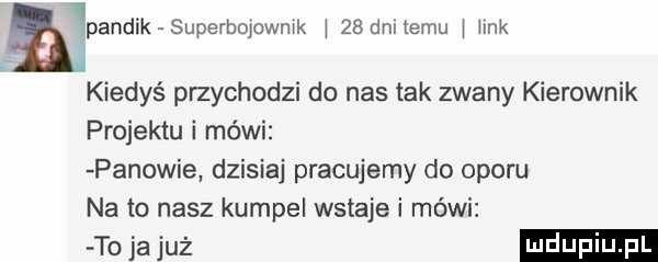 upandik superbqowmk i    dnltemu i iink kiedyś przychodzi do nas tak zwany kierownik projektu i mówi panowie dzisiaj pracujemy do oporu na to nasz kumpel wstaje i mówi tom uż