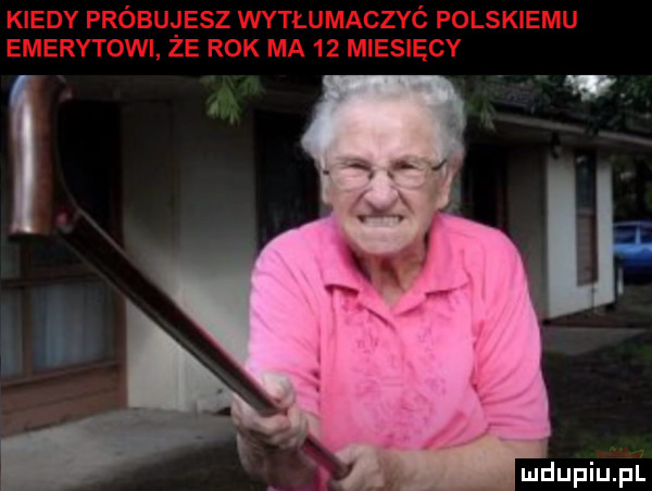 kiedy próbujesz wytłumaczyó polskiemu emerytowi ze rok ma    miesięcy