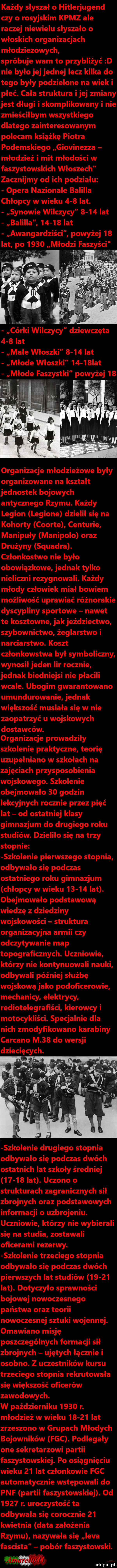 każdy słyszał o hitlerjugend czy o rosyjskim kpmz ale raczej niewielu słyszało o włoskich organizacjach młodzieżowych spróbuje wam to przybliżyć d nie było jej jednej lecz kilka do tego były podzielone na wiek i płeć. cała struktura ijej zmiany jest długi i skomplikowany i nie zmieściłbym wszystkiego dlatego zainteresowanym polecam książkę piotra podemskiego giovinezza młodzież i mit młodości w faszystowskich włoszech zacznijmy od ich podziału opera nazionale balilla chłopcy w wieku     lat. synowie wilczycy      lat balilla       lat awangardziści powyżej    lat po      młodzi faszyści o. r. a.  . abakankami i. i   c. b qi córki wilczycy dziewczęta     lat małe włoszki      lat młode włoszki      lat organizacje młodzieżowe były organizowane na kształt jednostek bojowych antycznego rzymu. każdy legion lepione dzielił się na kohorty coorte centurie manipuły manipolo oraz drużyny squadra. członkostwo nie było obowiązkowe jednak tylko nieliczni rezygnowali. każdy młody człowiek miał bowiem możliwość uprawiać różnorakie dyscypliny sportowe nawet te kosztowne jak jeździectwo szybownictwo żeglarstwo i narciarstwo. koszt członkowstwa był symboliczny wynosił jeden lir rocznie jednak biedniejsi nie płacili wcale. ubogim gwarantowano umundurowanie jednak większość musiała się w nie zaopatrzyć u wojskowych dostawców. organizacje prowadziły szkolenie praktyczne teorię uzupełniano w szkołach na zajęciach przysposobienia wojskowego. szkolenie obejmowało    godzin lekcyjnych rocznie przez pięć lat od ostatniej klasy gimnazjum do drugiego roku studiów. dzieliło się na trzy stopnie szkolenie pierwszego stopnia odbywało się podczas ostatniego roku gimnazjum chłopcy w wieku       lat. obejmowało podstawową wiedzę z dziedziny wojskowości struktura organizacyjna armii czy odczytywanie map topograficznych. uczniowie którzy nie kontynuowali nauki odbywali później służbę wojskową jako podoficerowie mechanicy elektrycy redioteiegrafiści kierowcy i motocykliści. specjalnie dla nich zmodyfikowano karabiny cardano m    do wersji dziecięcych. szkolenie drugiego stopnia odbywało się podczas dwóch ostatnich lat szkoły średniej       lat. uczono o strukturach zagranicznych sił zbrojnych oraz podstawowych informacji o uzbrojeniu. uczniowie którzy nie wybierali się na studia zostawali oficerami rezerwy. szkolenie trzeciego stopnia odbywało się podczas dwóch pierwszych lat studiów       lat. dotyczyło sprawności bojowej nowoczesnego państwa oraz teorii nowoczesnej sztuki wojennej. omawiano misję poszczególnych formacji sił zbrojnych ujętych łącznie i osobno. z uczestników kursu trzeciego stopnia rekrutowała się większość oficerów zawodowych. w październiku      r. młodzież w wieku       lat zrzeszono w grupach młodych bojowników fac. podlegały one sekretarzowi partii faszystowskiej. po osiągnięciu wieku    lat członkowie fac automatycznie wstępowali do paf partii faszystowskiej. od      r. uroczystość ta odbywała się corocznie    kwietnia data założenia rzymu nazywała się leca fascista pobór faszystowski