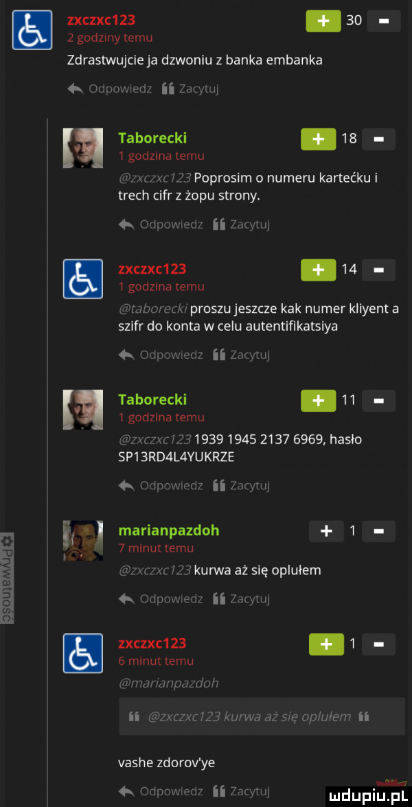 zxczxc   .    z godzmy temu zdrastwujcieja dzwonku z banka elbanka   cu p w  d ii mm taborycki      godzma temu m w poprosim o numeru kartec ku i trach iar z żopu strony.        zxczxc         godzina temu m ii zan luj mem ew proszujeszcze kbk numer kliyent a szyfr do konta w celu autentiﬁkatsiya k o łowu widz ii zif hw taborycki.      godzina temu ibn l fl                      hasło sp  rd l vukrze   rumwmuw ii mmm marianpazdoh    m nuttemu uu rz kurwa aż się oplułem ii w lxczxc   .     minut emu er minimum r ii zxfzxr  j  aur wa az sie opu ibm ii vashe zdorov ye w     m