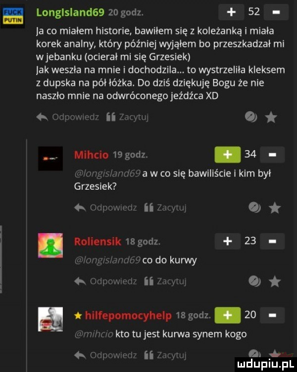 w. mu. longlsland     godz.    la co mialem historie bawiłem się z koleżanką i miala korek analny który później wyjąłem bo przeszkadzał mi wjebaniu ocierał mi się grzesiek lak weszła na mnie i dochodzila to wystrzeliła kleksem z dupska na póhóżka. do dziś dziękuję bogu że nie naszło mnie na odwróconego jeźdźca xd nm    mlhcio    godz. abakankami    f w na w co się bawiliście i kim był grzesiek w   o loiienslk     sz    mm  coda kurwy  . w iii w   hilfepomocyhelp    godz.    kto tu jest kurwa synem kogo na r a a mduplu pl n