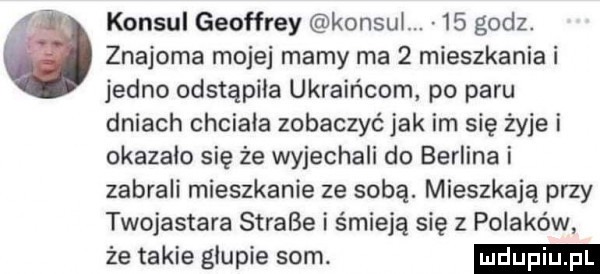 konsul geoffrey konsul.    godz. ó znajoma mojej mamy ma   mieszkania i jedno odstąpiła ukraińcom po paru dniach chciala zobaczyć jak im się żyje i okazalo się że wyjechali do berlina i zabrali mieszkanie ze sobą. mieszkają przy twojastara strace i śmieją się z polaków że takie glupie som