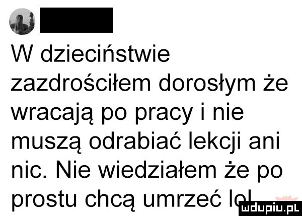 w w dzieciństwie zazdrościłem dorosłym że wracają po pracy i nie muszą odrabiać lekcji ani nic. nie wiedziałem że po prestu chcą umrzec emma