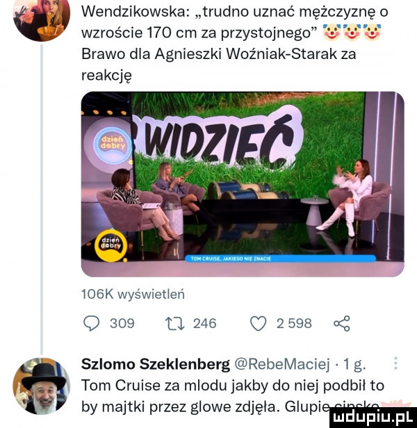 neo wendzikowska trudno uznać mężc wzroście     cm za przystojnego brawo dla agnieszki woźniak starak za reakcję    k wyświetleń q     u          a z szlomo szeklenberg rebemacie i g. tom cruise za miodu jakby do niej podbił to by majtki przez glowe zdjęła głupi