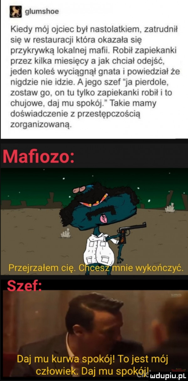 glumshoe kiedy mój ojciec był nastolatkiem. zatrudnił sue w restauracu która okazała się przykrywką lokalne maci  rob zaplek nai przez kilka miesięcy a jak chciał odejśc. jeden koleś wyolągnął gnata powied  ał że madzie me idee alego szef ja pierdole zostaw go on tu tylko zaplekanku rob to chujowe. da mu spokoj takie mamy dośwnadczeme z przestępczością zorganizowaną fmdupiupl