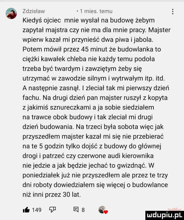 zdznslaw i mies temu kiedyś ojciec mnie wyslal na budowę żebym zapytał majstra czy nie ma dla mnie pracy. majster wpierw kazal rai przynieść dwa piwa ijabola. potem mówil przez    minut że budowlanka to ciężki kawałek chleba nie każdy temu podoła trzeba być twardym i zawziętym żeby się utrzymać w zawodzie silnym i wytrwałym ibp ind. a następnie zasnął. i zleciał tak mi pierwszy dzień fachu. na drugi dzień pan majster ruszyl z kopyta z jakimiś sznureczkami a ja sobie siedziałam na trawce obok budowy i tak zleciał mi drugi dzień budowania na trzeci była sobota więcjak przyszedłem majster kazał mi się nie przebierać na te   godzin tylko dojść z budowy do głównej drogi i patrzeć czy czerwone audi kierownika nie jedzie a jak będzie jechać to gwizdnąć. w poniedzialekjuz nie przyszedłem ale przez te trzy dni roboty dowiedziałem się więcej o budowlance niż inni przez    lat. niw    ele