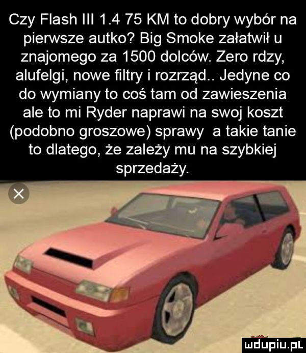 czy flash iii        km to dobry wybór na pierwsze autko big smole załatwił u znajomego za      dolców. zero rdzy alufelgi nowe ﬁltry i rozrząd. jedyne co do wymiany to coś tam od zawieszenia ale to mi ryder naprawi na swoj koszt podobno groszowe sprawy a takie tanie to dlatego że zależy mu na szybkiej sprzedaży