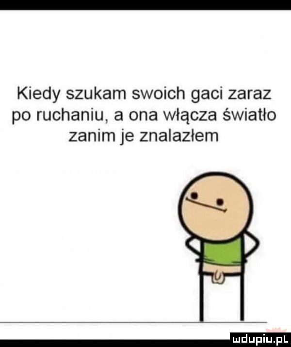 kiedy szukam swoich gaci zaraz po ruchaniu a ona włącza światło zanim je znalazłem