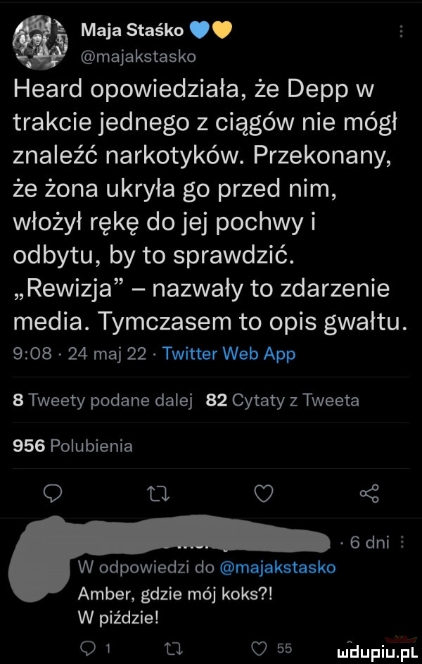 l maja staśka. majakstasko heard opowiedziała że depp w trakcie jednego z ciągów nie mógł znaleźć narkotyków. przekonany że żona ukryła go przed nim włożył rękę do jej pochwy i odbytu by to sprawdzić. rewizja nazwały to zdarzenie media. tymczasem to opis gwałtu.         maj    twitter web aap   tweety podane dalej    cytaty z tweeta     polubienia        dni   w odpowiedzi do majakstasko amber gdzie mój koks w piździe o i fl o    ufdupiupl