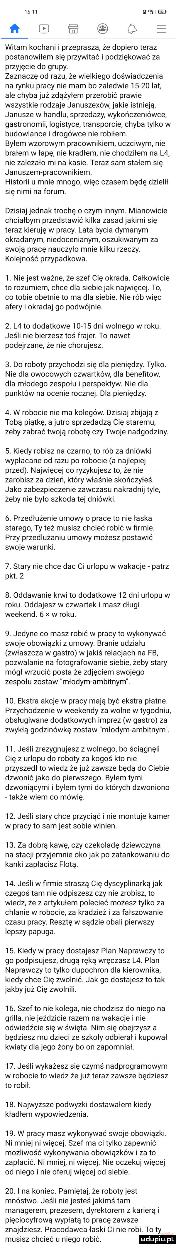 ń ł witam kochani i przeprasza że dopiero teraz postanowiłem się przywitać i podziękować za przyjęcie do grupy. zaznaczę od razu że wielkiego doświadczenia na rynku pracy nie mam bo zaledwie       lat ale chyba już zdążyłem przerobić prawie wszystkie rodzaje januszexów jakie istnieją. janusze w handlu sprzedaży wykończeniówce gastronomii logistyce transporcie chyba tylko w budowlance i drogówce nie robiłem byłem wzorowym pracownikiem uczciwym nie brałem w łapę nie kradłem. nie chodziłem na l  nie zależało mi na kasie. teraz sam stałem się januszempracownikiem. historii u mnie mnogo więc czasem będę dzielił się nimi na forum dzisiaj jednak trochę o czym innym. mianowicie chciałbym przedstawić kilka zasad jakimi się teraz kieruję w pracy. lata bycia dymanym okradanym niedocenianym oszukiwanym za swoją pracę nauczyło mnie kilku rzeczy. kolejność przypadkowa.  . nie jest ważne że szef cię okrada. całkowicie to rozumiem chce dla siebie jak najwięcej. to co tobie obetnie to ma dla siebie. nie rób więc afery i okrada go podwójnie.  . l  to dodatkowe        dni wolnego w roku. jedli nie bierzesz toś frajer. to nawet podejrzane że nie chorujesz.  . do roboty przychodzi się dla pieniędzy. tylko. nie dla owocowych czwartków dla benefitow dla młodego zespołu i perspektyw. nie dla punktów na ocenie rocznej. dla pieniędzy.  . w robocie nie ma kolegów. dzisiaj zbijają z tobą piątkę. a jutro sprzedadzą cię staremu żeby zabrać twoją robotę czy twoje nadgodziny.  . kiedy robisz na czarno to rób za dniówki wypłacane od razu po robocie a najlepiej przed. najwięcej co ryzykujesz to ze nie zarobisz za dzień który właśnie skończyłeś. jako zabezpieczenie zawczasu nakradnij tyle żeby nie było szkoda tej dniówki.  . przedłużenie umowy o pracę to nie łaska starego ty też musisz chcieć robić w firmie przy przedłużaniu umowy możesz postawić swoje warunki.  . stary nie chce dac ci urlopu w wakacje patrz pkt.    . oddawanie krwi to dodatkowe    dni urlopu w roku. oddajesz w czwartek i masz długi weekend.   w roku.  . jedyne co masz robić w pracy to wykonywać swoje obowiązki z umowy. branie udziału zwłaszcza w gastro w jakis relacjach na fb pozwalanie na fotografowanie siebie żeby stary mógł wrzucić posta że zdjęciem swojego zespołu zostaw młodymambitnym.    ekstra akcje w pracy mają być ekstra płatne. przychodzenie w weekendy za wolne w tygodniu obsługiwane dodatkowych imprez w gastro za zwykłą godzinówkę zostaw młodym ambitnym.   . jeśli zrezygnujesz z wolnego. bo ściągnęli cię z urlopu do roboty za kogoś kto nie przyszedł to wiedz że już zawsze będą do ciebie dzwonić jako do pierwszego byłem tymi dzwoniącymi i byłem tymi do których dzwoniono także wiem co mówię.   . jeśli stary chce przyciąć i nie montuje kamer w pracy to sam jest sobie winien.   . za dobrą kawę czy czekoladę dziewczyna na stacji przyjemnie oko jak po zatankowaniu do kanki zapłacisz flotą.   . jeśli w ﬁrmie straszą cię dyscyplinarką jak czegoś tam nie odpiszesz czy nie zrobisz to wiedz że z artykułem polecieć możesz tylko za chlanie w robocie za kradzież i za fałszowanie czasu pracy. resztę w sądzie obali pierwszy lepszy papuga.   . kiedy w pracy dostajesz plan naprawczy to go podpisujesz drugą ręką wręczasz l  plan naprawczy to tylko dupochron dla kierownika kiedy chce cię zwolnić. jak go dostajesz to tak jakby już cię zwolnili.   . szef to nie kolega nie chodzisz do niego na grilla nie jeździcie razem na wakacje i nie odwiedźcie się w święta. nim się obejrzysz a będziesz mu dzieci ze szkoły odbierał i kupował kwiaty dla jego żony bo on zapomniał.   . jeśli wykażesz się czymś nadprogramowym w robocie to wiedz że już teraz zawsze będziesz to robił.   . najwyższe podwyżki dostawałem kiedy kładłem wypowiedzenia.   . w pracy masz wykonywać swoje obowiązki. ni mniej ni więcej. szef ma ci tylko zapewnić możliwość wykonywania obowiązków i za to zapłacić. ni mniej ni więcej. nie oczekuj więcej od niego i nie oferuj więcej od siebie   . i na koniec. pamiętaj że robotyjest mnóstwo. jeśli nie jesteś jakimś tam managerem prezesem dyrektorem z karierą i pięciocyfrową wypłatą to pracę zawsze znajdziesz. pracodawca łaski ci nie robi. to ty musisz chcieć u niego robić