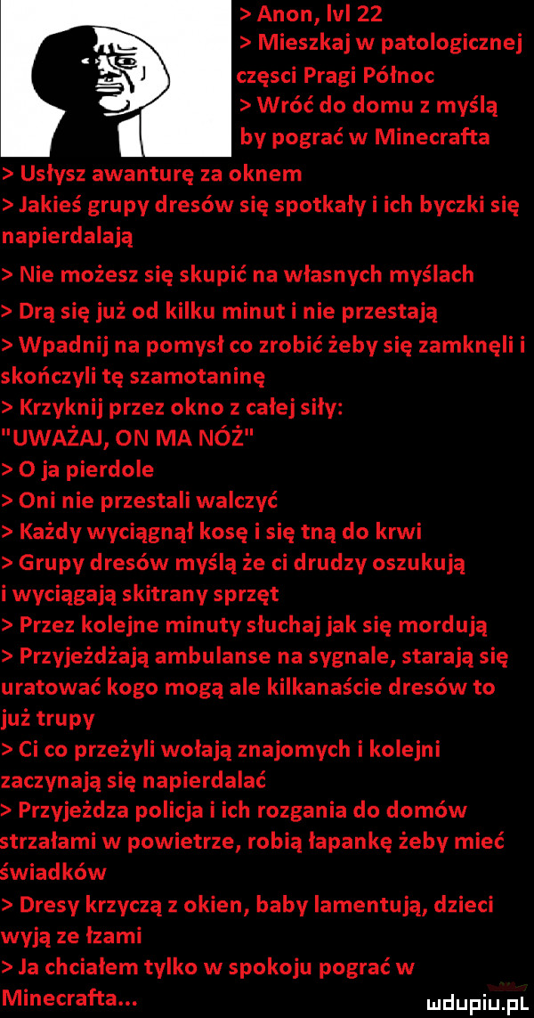 agon lal    mieszkaj w patologicznej części pragi północ wróć do domu z myślą by pograć w minecrafta usłysz awanturę za oknem jakieś grupy dresów się spotkały i ich byczki się napierdalają nie możesz się skupić na własnych myślach drą się już od kilku minut i nie przestają wpadnij na pomysł co zrobić żeby się zamknęli i skończyli tę szamotaninę krzyknij przez okno z całej siły uważaj on ma nóż o ja pierdole oni nie przestali walczyć każdy wyciągnął kosę i się tną do krwi grupy dresów myślą że ci drudzy oszukują i wyciągają skitrany sprzęt przez kolejne minuty słuchaj jak się mordują przyjeżdżają ambulanse na sygnale starają się uratować kogo mogą ale kilkanaście dresów to już trupy ci co przeżyli wołają znajomych i kolejni zaczynają się napierdalać przyjeżdża policja i ich rozgania do domów strzałami w powietrze robią łapankę żeby mieć świadków dresy krzyczą z okien baby iamentują dzieci wyją ze łzami ja chciałem tylko w spokoju pograć w minecrafta