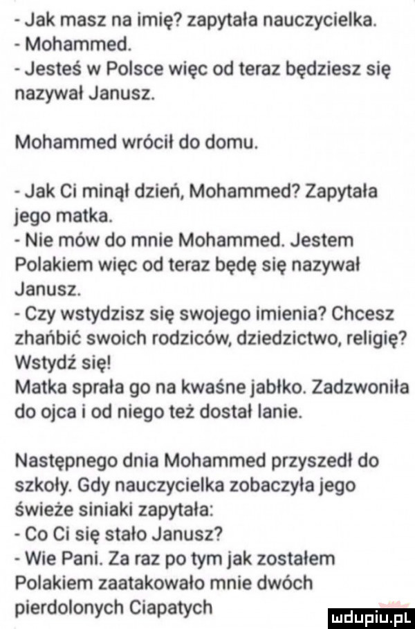 jak masz na imię zapytala nauczycielka. mohammed. jesteś w polsce więc od teraz będziesz się nazywal janusz. mohammed wrócil do domu. jak ci minąl dzień mohammed zapytala jego matka. nie mów do mnie mohammed. jestem polakiem więc od teraz będę się nazywal janusz. czy wstydzisz się swojego imienia chcesz zhańbić swoich rodziców dziedzictwo religię wstydz się matka sprala go na kwaśne jablko. zadzwoniła do ojca i od niego też dostal lanie. następnego dnia mohammed przyszedl do szkoly. gdy nauczycielka zobaczyla jego świeże siniaki zapytała co ci się stalo janusz wie pani. za raz po tym jak zostalem polakiem zaatakowało mnie dwóch pierdolonych ciapatych