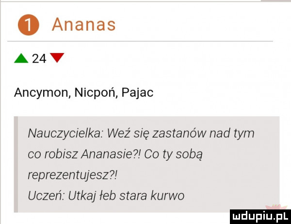 ananas a  v ancymon nicpoń pajac nauczycielka weź się zastanów nad tym co robisz ananas e co ty sobą reprezentujesz uczeń utkaj łeb stara kurwo ludu iu. l