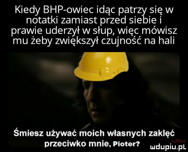 kiedy bhp owiec idąc petr się w notatki zamiast przed sie ie i prawie uderzył w słup więc mówisz mu żeby zwiększył czujność na hali śmiesz używać moich własnych zaklęć przeciwko mnie. ploter mdupqul