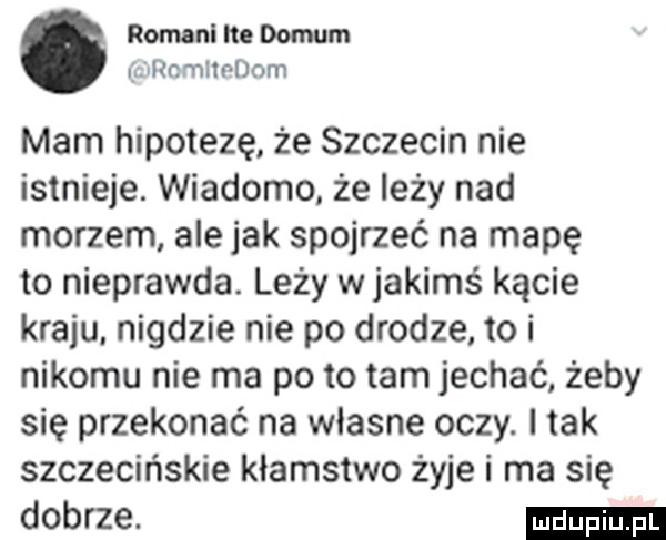 romani re domem ulanmhndom mam hipotezę że szczecin nie istnieje. wiadomo że leży nad morzem ale jak spojrzeć na mapę to nieprawda leży w jakimś kącie kraju. nigdzie nie po drodze to i nikomu nie ma po to tam jechać żeby się przekonać na wlasne oczy. i tak szczecińskie kłamstwo żyje i ma się dobrze