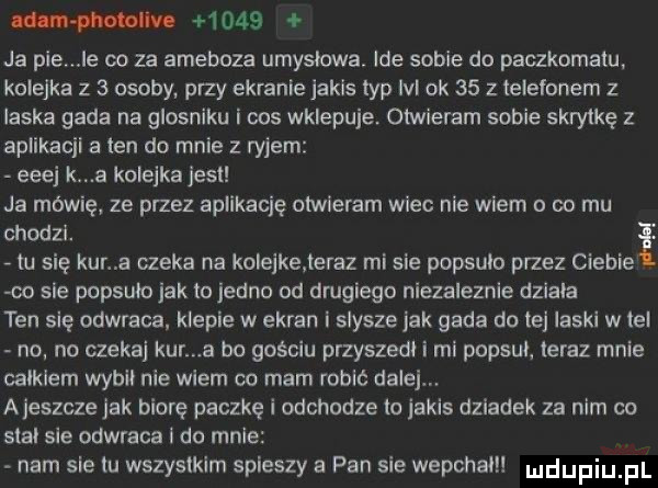 w      ja pie le oo za ameboza umyslowa ide sobie do paczkomatu kolejka z   osoby przy ekranie jakis typ ibl ok    z telefonem z laska gada na glosniku i cos wklepuje. otwieram sobie skrytkę z aplikacjl a ten do mnie z ryjem esej k a kolejka jest ja mówię ze przez aplikację otwieram wiec nie wiem o co mu chodzi. i tu się kur a czeka na kole ke teraz mi sie popsulo przez ciebie co sie popsulo jak to jedno od drugiego niezaleznie dziala ten się odwraca. klepie w ekran i slysze jak gada do tej laski w lei no no czekaj kur a tm gościu przyszedl i mi popsul teraz mnie calklem wybil nie wiem co mam robić dalej ajeszcze jak biorę paczkę i odchodze to jakis dziadek za nim co stal sle odwraca leo male nam sie tu wszystkim spieszy a pan sie wepchalu