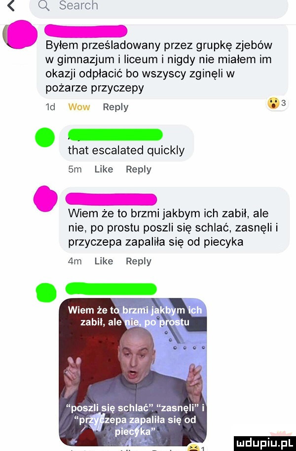 q search o bylem prześladowany przez grupkę zjebów w gimnazjum i liceum i nigdy nie mialem im okazji odpłacić bo wszyscy zginęli w pożarze przyczepy  cl wow repry   trat escalated quickly sm like repry wiem że to brzmi jakbym ich zabil ale nie po prestu poszli się schlać zasnęli i przyczepa zapalila się od piecyka  m like repry poszli się schlać zasnęli i p zipa zapali a się od plewka