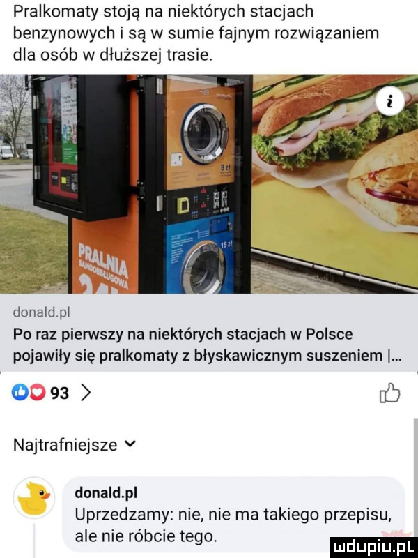 pralkomaty stoją na niektórych stacjach benzynowych i są w sumie fajnym rozwiązaniem dla osób w dłuższej trasie. donald pi po raz pierwszy na niektórych stacjach w polsce pojawiły się pralkomaty z błyskawicznym suszeniem. o    b najtrafniejsze v donald p uprzedzamy nie nie ma takiego przepisu ale nie róbcie tego. ludupl