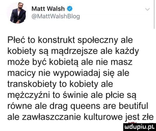 matt walsh. mattwaisnbiog płeć to konstrukt społeczny ale kobiety są mądrzejsze ale każdy może być kobietą ale nie masz macicy nie wypowiadaj się ale transkobiety to kobiety ale mężczyźni to świnie ale płcie są równe ale drag queens are beutiful ale zawłaszczanie kulturowe jest złe