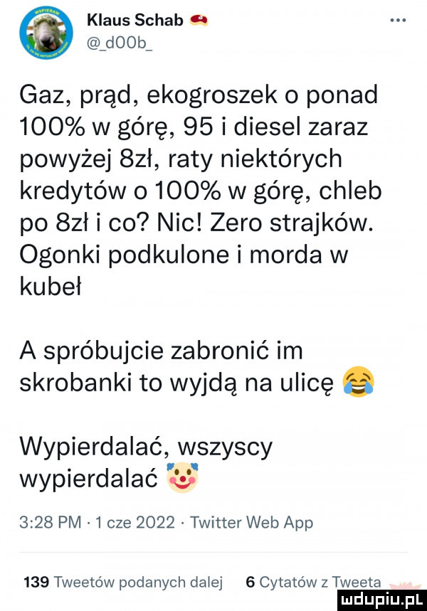 klaus schab gl d  b gaz prąd ekogroszek o ponad     w górę    i diesel zaraz powyżej  zł raty niektórych kredytów o    w górę chleb po sał i co nic zero strajków. ogonki podkulone i morda w kubeł a spróbujcie zabronić im skrobanki to wyjdą na ulicę e wypierdalać wszyscy wypierdalac w      pm   cze      twitter web aap     tweeto w podanych dziej   cytatów z tweeta ludu iu. l