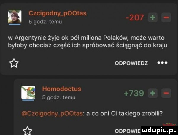 szcigodanootas     gudz. temu w argentynie żmie ok pół miliona polaków może warto byoqby chociaż część ich spróbować ściągnąć do kraju i onwowusnz homodocłus   godz. emu     o czcugodnyadootas a co oni ci takiego zrobili ian onpowus mduplu pl