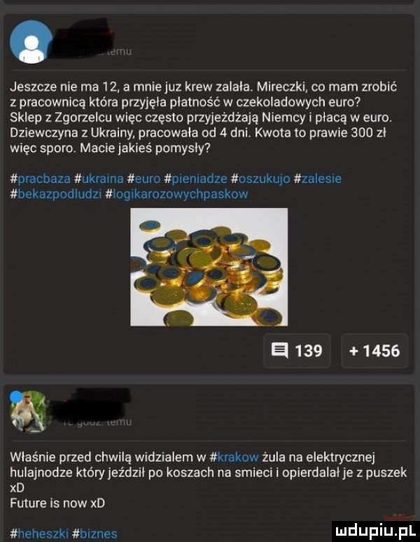 jeszcze nie ma    a mnie juz krew zalała. mireczki co mam zrobić z pracownicę która przyjęła płatność w czekoladowych euro sklep z zgorzelcu więc często przyjeżdżają niemcy i płacą w euro. dziewczyna z ukrainy pracowała od   dal kwota to prawie     zl więc sporo maciejakieś pomysły pracbaza kaima euro pwenladle uszukujc zalesie bekazpodludzw mag karozowvchpaskuw e          właśnie przed chwilą widzialem w mew żula na elektrycznej hulajnodze który jeździł po koszach na smieci i opierdalalje z puszek xd future is now xd heheszkxiźbrznes