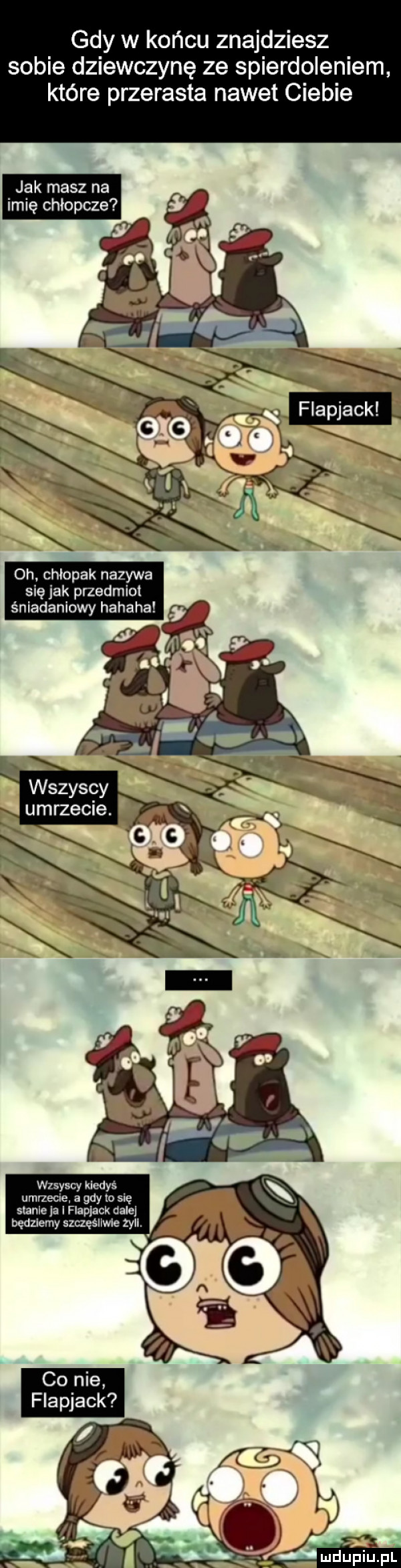 gdy w końcu znajdziesz sobie dziewczynę ze spierdoleniem które przerasta nawet ciebie oh chłopak nazywa się jak przedmioi śniadaniowy hahaha umrzecie. wszyscyfi wrsyscy kiedyś umiecie. a gdy io się stanie ja i flapjack dale będziemy szczęśliwie zyli