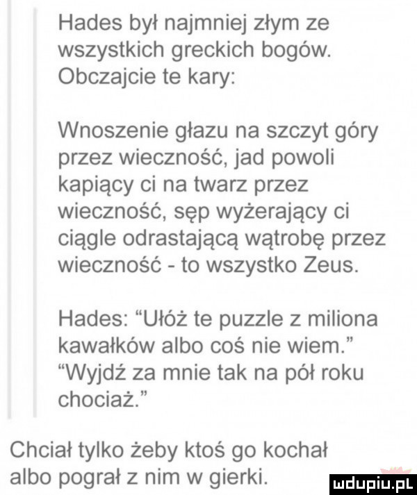 hades był najmniej złym ze wszystkich greckich bogów. obczajcie te kary wnoszenie głazu na szczyt góry przez wieczność jad powoli kapiący ci na twarz przez wieczność sęp wyżerający ci ciągłe odrastającą wątrobę przez wieczność to wszystko zeus. hades ułóż te puzzle   miliona kawałków albo coś nie wiem wyjdź za mnie tak na pół roku chociaż chciał tylko żeby ktoś go kochał albo pograł z nim w gierki