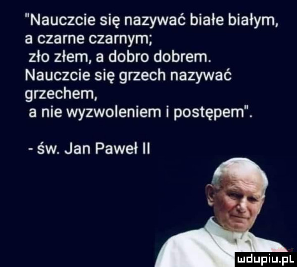 nauczcie się nazywać białe białym a czarne czarnym zło złem a dobro dobrem. nauczcie się grzech nazywać grzechem a nie wyzwoleniem i postępem. św. jan paweł ii i