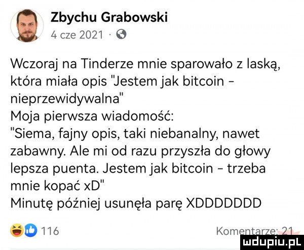 zbychu grabowski   cze        wczoraj na tonderze mnie sparowało z laską która miała opis jestemjak bitcoin nieprzewidywalna moja pierwsza wiadomość siema fajny opis taki niebanalny nawet zabawny. ale mi od razu przyszła do głowy lepsza puenta. jestemjak bitcoin trzeba mnie kopać xd minutę później usunęła parę xddddddd     kom