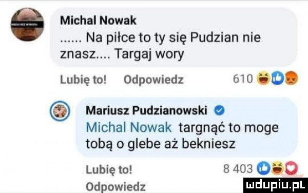 ó mlchal nowak. na pilce to ty się pudzian nie znasz. targa wory lubię to odpowiedz       . mariusz pudzianowskl o michal nowak targnąć to moge tobą o glebe aż bekniesz lubię to           odpowiedz