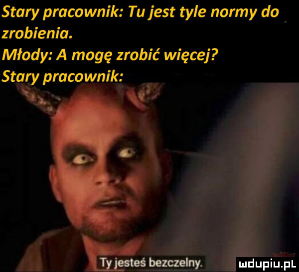 stary pracownik tu jest tyle normy do zrobienia. młody a mogę zrobić więcej stary pracownik bezczelny
