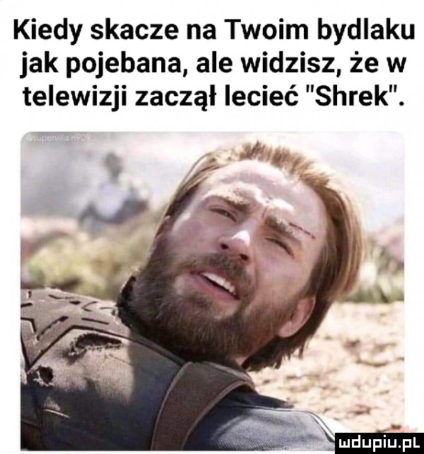 kiedy skacze na twoim bydlaku jak pojebana ale widzisz że w telewizji zaczął lecieć shrek