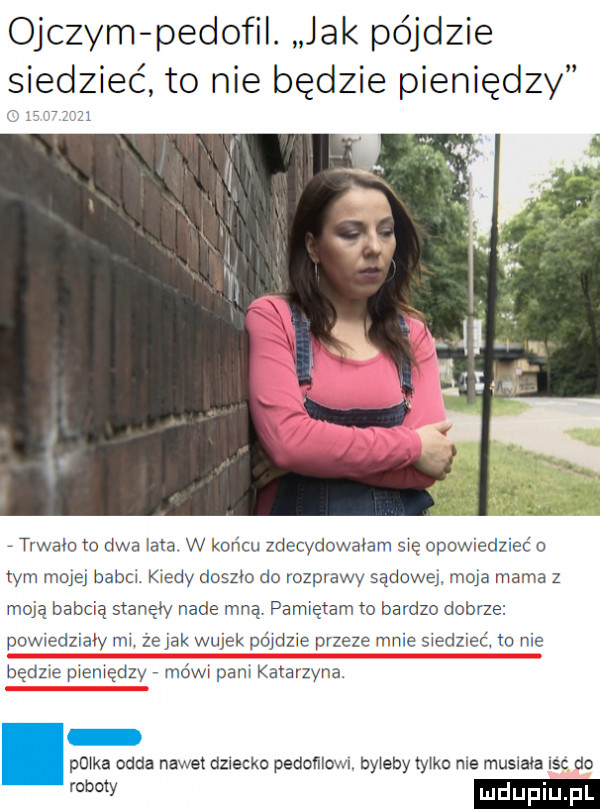 ojczym pedofil. jak pójdzie siedzieć to nie będzie pieniędzy o sz trwało to dwa lata w końcu zdecydowałam się opowiedzieć o tym mojej baba kiedy doszło do rozprawy sądową mola mama z moja babcią stanęły nade mną. pamiętam to bardzo dobrze powiedziały mi. że jak wujek pójdzie przeze mnie siedzieć to nie będzie pieniędzy mówi pam katarzyna. plika odda nawet dziecku pedoﬂlowl. byleby tylka me musnaia isc do