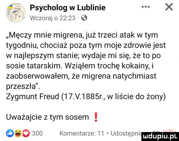 psycholog w lublinie x wczoraj o         męczy mnie migrena już trzeci atak w tym tygodniu chociaż poza tym moje zdrowiejest w najlepszym stanie wydaje mi się że to po sosie tatarskim. wziąłem trochę kokainy i zaobserwowałem że migrena natychmiast przeszła. zygmunt freud    v     r w liście do żony uważajcie złym sosem         komentarze    udostępni